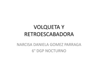 VOLQUETA Y
RETROESCABADORA
NARCISA DANIELA GOMEZ PARRAGA
6° DGP NOCTURNO
 