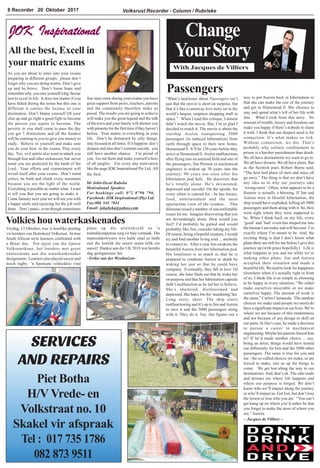 Volksrust Recorder - Column / Rubrieke8 Recorder 20 Oktober 2017
Change
YourStory
With Jacques de Villiers
Passengers
SERVICES
AND REPAIRS
Piet Botha
H/V Vrede- en
Volkstraat no. 10
Skakel vir afspraak
Tel : 017 735 1786
082 873 9511
Volkies hou waterkaskenades
Vrydag, 13 Oktober, was 'n heerlike pretdag
vir leerders van Hoërskool Volksrust. In true
South African style learners celebrated with
a Braai day. Ten spyte van die tipiese
Volksrustkoue, het leerders met groot
entoesiasme aan die waterkaskenades
deelgeneem. Learners also played soccer and
touch rugby. 'n Spontane veldsokkie vind
“What’s lackluster about Passengers isn’t
just that the movie is short on surprise, but
that it’s like a castaway love story set in the
world’s largest, emptiest shopping mall in
space.” When I read this critique, I almost
didn’t watch the movie. But, I’m so glad I
decided to watch it. The movie is about the
starship Avalon transporting 5000
passengers (in induced hibernation) from
earth through space to their new home,
Homestead ll. It’ll be 120 years before they
arrive at Homestead ll. Avalon malfunctions
after flying into an asteroid field and one of
the passengers, Jim Preston (a mechanical
engineer) is woken up 30 years into the
journey; 90 years too soon after his
hibernation pod fails. He discovers that
he’s totally alone. He’s devastated,
depressed and suicidal. On the upside, his
every whim is catered for - he has luxury,
food, entertainment and the most
spectacular view of the cosmos. This
dilemma raised a number of uncomfortable
issues for me. Imagine discovering that you
are devastatingly alone. How would you
feel? I’d probably be gutted and would
probably, like Jim, consider taking my life.
Of course, being a hopeful creature, I would
try and find another living soul ... anybody
to connect to. After a year Jim awakens the
beautiful Aurora from her hibernation pod.
His loneliness is so much so that he is
prepared to condemn Aurora to death by
waking her just so that he could have
company. Eventually, they fall in love. Of
course, she later finds out that he woke her
on purpose and that her hibernation capsule
didn’t malfunction as he led her to believe.
She’s shattered, disillusioned and
depressed. She hates Jim for ‘murdering’her.
Long story, short. The ship starts
malfunctioning and it’s up to Jim andAurora
to save it and the 5000 passengers along
with it. They do it. Yay. Jim figures out a
way to put Aurora back in hibernation so
that she can make the rest of the journey
and get to Homestead ll. She chooses to
stay and spend what’s left of her life with
Jim. What I took from this story: No
amount of wealth, luxury and freedom can
make you happy if there’s nobody to share
it with. I think that our deepest need is for
connection. It’s what makes us tick.
Without connection, we die. That’s
probably why solitary confinement in
prison is a harsher punishment than death.
We all have destinations we want to go to.
We all have dreams. We all have plans. But
as the Scottish poet, Robert Burns said,
“The best laid plans of men and mice oft
go awry.” The thing is that we don’t have
any idea as to why our journeys take
‘wrong turns’. Often, what appears to be a
disaster is actually a blessing. If Jim and
Aurora were in blissful hibernation, the
ship would have exploded, killing all 5000
passengers and them along with it. So, they
were right where they were supposed to
be. When I think back on my life, every
‘good’ and ‘bad’ event has shaped me into
the human I am today and will become. I’m
exactly where I’m meant to be. And, the
exciting thing is that I don’t know what
plans there are still for me before I give this
journey up (with grace hopefully). Life is
what happens to you and me while we’re
making other plans. Jim and Aurora
accepted their situation and made a
beautiful life. We tend to look for happiness
elsewhere when it’s actually right in front
of us. I think life is as simple as choosing
to be happy in every situation. “We either
make ourselves miserable or we make
ourselves happy. The amount of work is
the same,” Carlos Castaneda. The random
choices we make (and people we meet) do
have a significant impact on our lives. We’re
where we are because of this randomness
and not because of any design or skill on
our parts. In Jim’s case, he made a decision
to pursue a career in mechanical
engineering. Maybe his parents forced him
to? If he’d made another choice ... say,
being an artist, things would have turned
out differently for him and the 5000 other
passengers. The same is true for you and
me - the so-called choices we make, or are
forced to make, sets us up for things to
come. We get lost along the way to our
destinations.And, that’s ok. The side roads
and detours are where life happens and
where our purpose is forged. We don’t
know who we’ll impact along the journey
or who’ll impact us. Get lost, but don’t lose
the lesson or lose who you are. “You can’t
get hung up on where you’d rather be that
you forget to make the most of where you
are,”Aurora.
~ Jacques de Villiers ~
plaas op die atletiekveld en 'n
toutrekkompetisie sorg vir baie vermaak. Die
mansonderwysers wys hulle staal as hulle
met die toutrek die senior seuns lelik ore
aansit! Dankie aan die UK 2018 wat hierdie
dag georganiseer het.
~Erika van der Westhuizen~
Mr John Oscar Kubeka
Motivational Speaker.
For bookings call: 072 0796 796.
Facebook: JOK Inspirational (Pty) Ltd.
Fax:086 544 7844
Email: jokubeka@yahoo.com
JOK Inspirational
All the best, Excell in
your matric exams
As you are about to enter into your exams
preparing in different groups, please don’t
forget why you are doing matric. Don’t give
up and be brave. Don’t loose hope and
remember why you owe yourself a big favour
just to excel in life. It does not matter if you
have failed during the terms but this one is
different it carries the license to your
destination. Don’t blame yourself lift your
chin up and go fight a good fight to become
the person you aspire to become. The
poverty in you shall come to pass the day
you get 7 distinctions and all the funders
will be running to you to give you money to
study. Believe in yourself and make sure
you do your best in the exams. Pray every
day. Yes, evil spirits also want to attack you
through fear and other sicknesses, but never
mind you are protected by the lamb of the
Lord. Your efforts and commitment will
reveal itself after your exams. Don’t mind
critics, be bold and climb every mountain
because you are the light of the world.
Everything is possible no matter what. I want
to tell you that you are going to make it .
Come January next year we will see you with
a happy smile and rejoicing for the job well
done. Don’t panic, even though sometimes
fear may come during your exams you have
great support from peers, teachers, parents
and the community therefore make us
proud. The results you are going to achieve
will make you the great legend and the talk
of the town and your family will shower you
with presents for the first time if they haven’t
before. Your matric is everything in your
life. Don’t be distracted by silly things,
stay focused at all times. If it happens don’t
despair and also don’t commit suicide, you
still have another chance. I’m proud of
you. Go out there and make yourself a hero
of all jungles. For every day motivation
like the page JOK Inspirational Pty Ltd. All
the best.
 