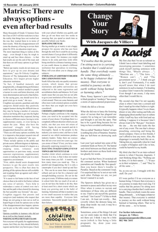 Volksrust Recorder - Column/Rubrieke10 Recorder 08 January 2016
Change
Your
Story
With Jacques de Villiers
Matrics:Thereare
always options -
even afterbad results
Am I a Racist
For further information:
Jacques de Villiers
jacques@jacquesdevilliers.com
082 906 3693
Many thousands of Grade 12 learners from
the Class of 2015 will this week have to face
the reality that things have not worked out
the way they wanted them to in terms of
their results. With this disappointment will
come the disarray of having to review their
plans for 2016, an education expert says.
The most important thing to realise at this
stage – even though it may be tough to
stand up and face these choices – is that
bad results are not the end of the road, and
that there are still many options to get back
on track.
“Below par matric results do not mean you
have to give up on your dreams and
aspirations,” says Dr Felicity Coughlan,
Director of The Independent Institute of
Education, SA’s largest private higher
education institution.
“In fact, if handled maturely and
pragmatically, a disappointing performance
could be just the catalyst needed to propel
a learner in a new and better direction, with
more determination and resolve than before.
As the saying goes, one should never let a
good crisis go to waste,” she says.
Coughlan says parents, guardians and other
caregivers should ensure they positively
support learners during this difficult time as
they may be facing a number of concerns,
such as not being able to get into the higher
education institution they expected, having
to choose a different course, having to write
supplementary exams, or even having to
repeat the year. Many also have the
emotional struggle with having
disappointed themselves and others.
“There are still many options available, but
it is imperative that proper research into all
these options be conducted,” she says.
“These include options in the public and
private sector, different degrees or diplomas,
a higher certificate instead of a degree as a
stepping stone, volunteer work
opportunities or part-time study, second
semester registrations, supplementary
exams or redoing the school year in a more
supportive environment.
“First, adults should assist disappointed
learners to get the poor results into
perspective. This is often best done by
plotting all the options that are still available
and weighing them up against each other,”
says Coughlan.
“It is easier to feel better in the face of real
choices than to be told to feel better without
any sense of options. Facts help to
reintroduce a sense of control over one’s
fate and the path is then cleared for choosing
the best possible way forward,” she says.
Coughlan suggests that parents and
caregivers (and students) who suspect that
things are not going to turn out as well as
hoped begin to look for options now so that
if the disappointment does happen, options
can be put on the table sooner rather than
later.
Options available to learners who did not
do as well as they hoped, include:
WRITINGSUPPLEMENTARYEXAMS
Not everyone will qualify for supplementary
exams, but if they do, they should definitely
register and do their very best to pass. Check
with your school whether you qualify, and
then go all out these next few weeks in
ensuring that you spend as much time as
possible behind your books.
REPEATINGTHEYEAR
Having another go at matric is not a happy
prospect for anyone who has just been
through the mill, but it could be an exciting
second chance if you go about it differently
this time round. For instance you might
choose to do some part-time work while
being enrolled in a distance learning course,
or you could choose to attend a different
institution that specialises in rewriting.
Many will even allow you to change your
subjects.
ENROLLINGATADIFFERENTHIGHER
EDUCATIONINSTITUTION
SouthAfrica has only one quality assurance
system, which means that private
institutions and public universities are
subjected to the same registration and
accreditation checks and balances. So if your
marks mean that you pass but are not able
to go to your institution of first choice, have
a look around. There are some fantastic and
often more work-oriented options available
out there that you might not even have
considered.
CHOOSINGADIFFERENTCOURSE
Perhaps a higher certificate is the stepping
stone you need to be accepted into the
course of your choice. Or perhaps there is a
completely different direction which you can
tackle, one that you were not aware of
before. Again, do your research and do it
thoroughly. Speak to the people in the
industry you want to enter, and have a look
around to see which institutions produce
industry leaders. Today there are courses
that did not even exist two years ago. Are
you aware of these? If not, you have some
pleasantly surprising research to do.
ELECTING TO KEEP GOING EVEN IF
THINGSARENOTYETCLEAR
Another cliché which continues to exist
because it is true, is that it does not matter
how many times you fall – it matters only
how many times you stand up. This is
painful and disappointing, but it is only a
catastrophe if you don’t stand up and face
it. This can be no more than a temporary
setback and can in fact be a character and
strength-building exercise. Do not let the
year go to waste. If fulltime study or a return
to school feels like too much of an ask or
you do not have the funds to do this, then
at least enrol for a short course which can
keep you growing and in the habit of
learning. Sometimes all that is needed is one
or two small successes to realise that you
are more than capable. Everyone fails
sometimes. Successful people learn from
their failures.
Phew, Penny Sparrow’s post referring
to black people as “monkeys” has caused
a storm of unprecedented proportions.
I think she did us a favour.
What she did was to lance the festering
ulcer of racism that has plagued our
country for as long as I can remember
and brought it out into the open. That
has to be a good thing because for too
long we have avoided confronting it.
This so-called “Rainbow Nation” of ours
is nothing but a box of Smarties. Smarties
that are hell-bent on destroying each
other.
Last year I got sucked into some of the
comment feeds on News 24. The hatred
and vitriol between our black and white
brothers and sisters on these feeds were
too ghastly for words.
It got so bad that News 24 switched off
the comment section. When hardened
journalists can’t handle the ‘free speech’
then you know there’s trouble in
Paradise. Based on the comments I read,
I’m surprised that we’re not at war with
each other. Perhaps we are; we just
haven’t named it as such.
The Sparrow debacle has given me a
moment to pause and reflect on my own
filter when it comes to racism and
intolerance of those who are different
to me. I had to ask myself the question
out loud: “Am I racist?” I’d like to think
I am not... At least not overtly… But,
covertly where the demons hang out,
deep, deep inside my soul, it may be a
different story.
Sometimes, some of the things I do and
say (or omit) make me think that I’m
not there yet. I think I may be a little
racist (which is like being a little
pregnant). So, draw your own
conclusion.
My first clue that I’m not as tolerant as
I think I am is when I start labelling and
stereotyping personas. I sometimes
catch myself starting sentences with
things like, “Blacks always …”;
“Muslims are …”; “The Jews …”;
“Women can’t …”; and “The
government never …”. I think you get
it, don’t you? Fortunately, I’ve made
myself aware that when I do start
sentences in such a manner, I’m heading
to a place I don’t want to be: intolerance.
Even though I am aware, I slip more
often than I would like to.
My second clue that I’m not squeaky
clean is when I turn into a coward and
don’t stand up for what I believe is right.
It typically happens when I’m at a braai,
dinner or any other outing and folks are
disparaging about another race or culture
while I stuff my face with food and say
nothing. I suppose it is because I don’t
always want to be “that guy”.You know
the one … the one that sucks the fun
out of any event. The one that’s always
preaching, correcting and being the
moral compass. I have so few friends, I
can’t afford to lose any more. Also, the
disparager is normally built like an ox.
Taking him on, especially when he’s had
a couple of Klippies and Coke in him,
could be harmful to my health.
My third clue that I’m an inter-cultural
moron is when I become dogmatic. I
start thinking things like, “Nothing can
be done, it’s in their nature …”; “It says
so in their scriptures …”; and “They’re
all the same …”.
So, as you can see, I struggle with this
stuff. Do you?
If I were perfect I’d see everyone as a
human being. I’d know that everyone is
on a journey to make their soul sing. I’d
realise that the person I’m sitting next
to is carrying a burden that I could never
handle. That everybody wants the same
thing ultimately … to be happy (whatever
that means). That everyone is entitled
to journey on this earth without being
harmed or harming others. That we’re
all the same … we’re human.
"I’d realise that the person
I’m sitting next to is carrying
a burden that I could never
handle. That everybody wants
the same thing ultimately …
to be happy (whatever that
means). That everyone is
entitled to journey on this
earth without being harmed
or harming others."
 
