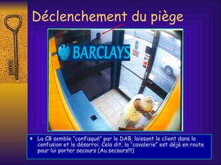 Déclenchement du piège La CB semble “confisqu é ” par le DAB, laissant le client dans la confusion et le désarroi. Cela dit, la “cavalerie” est déjà en route pour lui porter secours (Au secours!!!) 