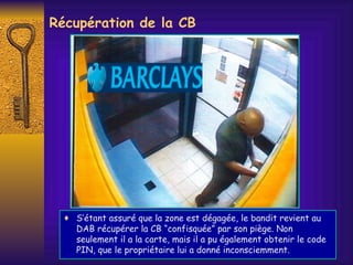 Récupération de la CB S’étant assuré que la zone est dégagée, le bandit revient au DAB récupérer la CB “confisquée” par son piège. Non seulement il a la carte, mais il a pu également obtenir le code PIN, que le propriétaire lui a donné inconsciemment. 
