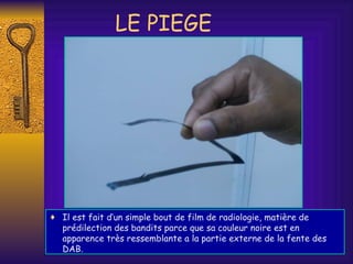 LE PIEGE Il est fait d’un simple bout de film de radiologie, matière de prédilection des bandits parce que sa couleur noire est en apparence très ressemblante a la partie externe de la fente des DAB. 