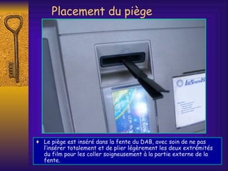 Placement du piège Le piège est inséré dans la fente du DAB, avec soin de ne pas l’insérer totalement et de plier légèrement les deux extrémités du film pour les coller soigneusement  à  la partie externe de la fente. 