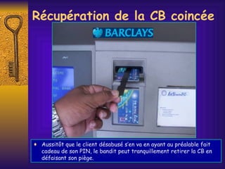 Récupération de la CB coincée Aussitôt que le client désabusé s’en va en ayant au préalable fait cadeau de son PIN, le bandit peut tranquillement retirer la CB en défaisant son piège. 