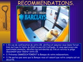 RECOMMENDATIONS. 1. En cas de confiscation de votre CB, vérifiez et assurez-vous (sans forcer, bien sur) que la fente du DAB n’a pas été trafiquée. Si vous apercevez une quelconque anomalie, décollez les extrémités du film et retirez le piège doucement pour libérer votre CB.  2. Prévenez IMMEDIATEMENT la Banque de votre mésaventure. 3. Ne partez pas sans que la Banque vous ait assuré que votre compte est en sécurité. 