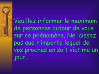 Veuillez informer le maximum de personnes autour de vous sur ce phénomène. Ne laissez pas que n’importe lequel de vos proches en soit victime un jour… 