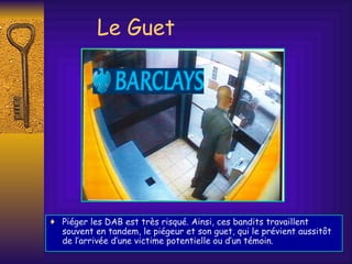 Le Guet Piéger les DAB est très risqué. Ainsi, ces bandits travaillent souvent en tandem, le piégeur et son guet, qui le prévient aussitôt de l’arrivée d’une victime potentielle ou d’un témoin. 