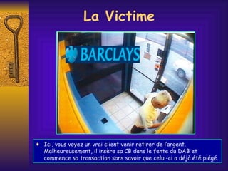 Ici, vous voyez un vrai client venir retirer de l’argent. Malheureusement, il insère sa CB dans le fente du DAB et commence sa transaction sans savoir que celui-ci a déjà été piégé. La Victime 