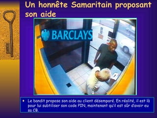 Un honnête Samaritain proposant son aide Le bandit propose son aide au client désemparé. En réalité, il est là pour lui subtiliser son code PIN, maintenant qu’il est s û r d’avoir eu sa CB.  