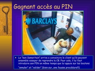 Gagnant accès au PIN Le “bon Samaritain” arrive a convaincre le client qu’ils peuvent ensemble essayer de reprendre la CB. Pour cela, il lui faut introduire son PIN en même temps que lui appuie sur les boutons “annuler” et “valider” (bien sur, une fausse procédure!!!)   