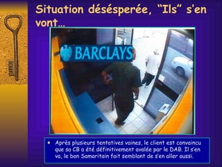 Situation d é s é sper é e, “Ils” s’en vont… Après plusieurs tentatives vaines, le client est convaincu que sa CB a été définitivement avalée par le DAB. Il s’en va, le bon Samaritain fait semblant de s’en aller aussi. 