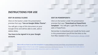 INSTRUCTIONS FOR USE
EDIT IN POWERPOINT®
Click on the button under the presentation
preview that says "Download as PowerPoint
template". You will get a .pptx file that you can
edit in PowerPoint.
Remember to download and install the fonts used
in this presentation (you’ll find the links to the
font files needed in the Presentation design slide)
EDIT IN GOOGLE SLIDES
Click on the button under the presentation
preview that says "Use as Google Slides Theme".
You will get a copy of this document on your
Google Drive and will be able to edit, add or
delete slides.
You have to be signed in to your Google
account.
More info on how to use this template at www.slidescarnival.com/help-use-presentation-template
This template is free to use under Creative Commons Attribution license. You can keep the Credits slide or
mention SlidesCarnival and other resources used in a slide footer.
2
 