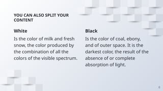 White
Is the color of milk and fresh
snow, the color produced by
the combination of all the
colors of the visible spectrum.
YOU CAN ALSO SPLIT YOUR
CONTENT
Black
Is the color of coal, ebony,
and of outer space. It is the
darkest color, the result of the
absence of or complete
absorption of light.
8
 