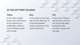 IN TWO OR THREE COLUMNS
Yellow
Is the color of gold,
butter and ripe lemons.
In the spectrum of
visible light, yellow is
found between green
and orange.
Blue
Is the colour of the clear
sky and the deep sea. It
is located between
violet and green on the
optical spectrum.
Red
Is the color of blood,
and because of this it
has historically been
associated with
sacrifice, danger and
courage.
9
 