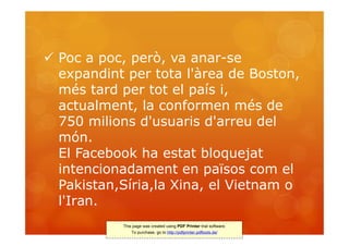 Poc a poc, però, va anar-se
  expandint per tota l'àrea de Boston,
  més tard per tot el país i,
  actualment, la conformen més de
  750 milions d'usuaris d'arreu del
  món.
  El Facebook ha estat bloquejat
  intencionadament en països com el
  Pakistan,Síria,la Xina, el Vietnam o
  l'Iran.
           This page was created using PDF Printer trial software.
               To purchase, go to http://pdfprinter.pdftools.de/
 