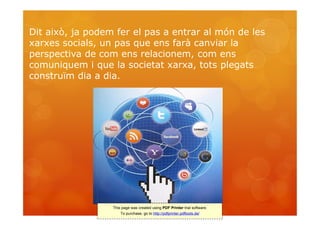 Dit això, ja podem fer el pas a entrar al món de les
xarxes socials, un pas que ens farà canviar la
perspectiva de com ens relacionem, com ens
comuniquem i que la societat xarxa, tots plegats
construïm dia a dia.




                  This page was created using PDF Printer trial software.
                      To purchase, go to http://pdfprinter.pdftools.de/
 