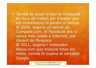  També és usual trobar-lo bloquejat
  en llocs de treball per impedir que
  els treballadors hi perdin el temps.
  El 2009, segons un estudi de
  Compete.com, el Facebook era la
  xarxa més usada a Internet, per
  davant de Myspace.
  El 2011, segons l indexador
  Alexa.com que mesura totes les
  webs, només la supera el cercador
  Google.
            This page was created using PDF Printer trial software.
                To purchase, go to http://pdfprinter.pdftools.de/
 