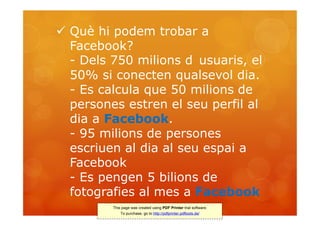  Què hi podem trobar a
  Facebook?
  - Dels 750 milions d usuaris, el
  50% si conecten qualsevol dia.
  - Es calcula que 50 milions de
  persones estren el seu perfil al
  dia a Facebook.
  - 95 milions de persones
  escriuen al dia al seu espai a
  Facebook
  - Es pengen 5 bilions de
  fotografies al mes a Facebook
         This page was created using PDF Printer trial software.
             To purchase, go to http://pdfprinter.pdftools.de/
 