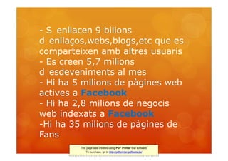 - S enllacen 9 bilions
d enllaços,webs,blogs,etc que es
comparteixen amb altres usuaris
- Es creen 5,7 milions
d esdeveniments al mes
- Hi ha 5 milions de pàgines web
actives a Facebook
- Hi ha 2,8 milions de negocis
web indexats a Facebook
-Hi ha 35 milions de pàgines de
Fans
         This page was created using PDF Printer trial software.
             To purchase, go to http://pdfprinter.pdftools.de/
 