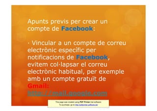 Apunts previs per crear un
compte de Facebook:

· Vincular a un compte de correu
electrònic específic per
notificacions de Facebook,
evitem col·lapsar el correu
electrònic habitual, per exemple
amb un compte gratuït de
Gmail:
http://mail.google.com
         This page was created using PDF Printer trial software.
             To purchase, go to http://pdfprinter.pdftools.de/
 