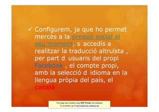  Configurem, ja que ho permet
  mercès a la pressió social al
  seu moment, s accedís a
  realitzar la traducció altruïsta ,
  per part d usuaris del propi
  Facebook , el compte propi,
  amb la selecció d idioma en la
  llengua pròpia del país, el
  català

          This page was created using PDF Printer trial software.
              To purchase, go to http://pdfprinter.pdftools.de/
 