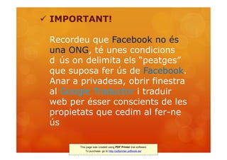  IMPORTANT!

 Recordeu que Facebook no és
 una ONG, té unes condicions
 d ús on delimita els “peatges”
 que suposa fer ús de Facebook.
 Anar a privadesa, obrir finestra
 al Google Traductor i traduir
 web per ésser conscients de les
 propietats que cedim al fer-ne
 ús

        This page was created using PDF Printer trial software.
            To purchase, go to http://pdfprinter.pdftools.de/
 
