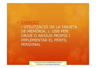  EXERCICI
  - UTILITZACIÓ DE LA TARJETA
  DE MEMÒRIA, L USB PEN
  DRIVE O ARXIUS PROPIS I
  IMPLEMENTAR EL PERFIL
  PERSONAL



        This page was created using PDF Printer trial software.
            To purchase, go to http://pdfprinter.pdftools.de/
 