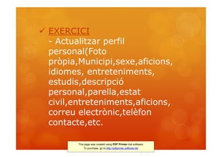 EXERCICI
  - Actualitzar perfil
  personal(Foto
  pròpia,Municipi,sexe,aficions,
  idiomes, entreteniments,
  estudis,descripció
  personal,parella,estat
  civil,entreteniments,aficions,
  correu electrònic,telèfon
  contacte,etc.

         This page was created using PDF Printer trial software.
             To purchase, go to http://pdfprinter.pdftools.de/
 