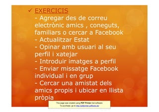  EXERCICIS
  - Agregar des de correu
  electrònic amics , coneguts,
  familiars o cercar a Facebook
  - Actualitzar Estat
  - Opinar amb usuari al seu
  perfil i xatejar
  - Introduir imatges a perfil
  - Enviar missatge Facebook
  individual i en grup
  - Cercar una amistat dels
  amics propis i ubicar en llista
  pròpia
         This page was created using PDF Printer trial software.
             To purchase, go to http://pdfprinter.pdftools.de/
 