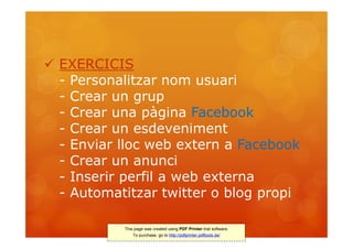  EXERCICIS
  - Personalitzar nom usuari
  - Crear un grup
  - Crear una pàgina Facebook
  - Crear un esdeveniment
  - Enviar lloc web extern a Facebook
  - Crear un anunci
  - Inserir perfil a web externa
  - Automatitzar twitter o blog propi

           This page was created using PDF Printer trial software.
               To purchase, go to http://pdfprinter.pdftools.de/
 