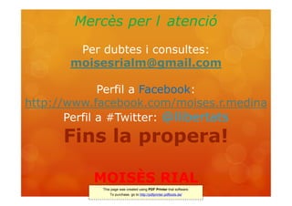 Mercès per l atenció
        Per dubtes i consultes:
       moisesrialm@gmail.com

              Perfil a Facebook:
http://www.facebook.com/moises.r.medina
       Perfil a #Twitter: @llibertats
      Fins la propera!

           MOISÈS RIAL
                         Juliol 2011
            This page was created using PDF Printer trial software.
                To purchase, go to http://pdfprinter.pdftools.de/
 