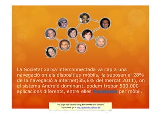 La Societat xarxa interconnectada va cap a una
navegació on els dispositius mòbils, ja suposen el 28%
de la navegació a internet(35,6% del mercat 2011), on
el sistema Android dominant, podem trobar 500.000
aplicacions diferents, entre elles Facebook per mòbil.

                This page was created using PDF Printer trial software.
                    To purchase, go to http://pdfprinter.pdftools.de/
 