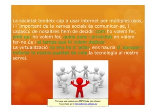 La societat tendeix cap a usar internet per múltiples usos,
i l´important de la xarxes socials és comunicar-se, i
cadascú de nosaltres hem de decidir com ho volem fer,
amb qui ho volem fer, quins usos i privacitat en volem
fer-ne ús i el temps que hi volem dedicar.
La virtualització no ens ha d´aïllar, ens hauria d´apropar i
millorar la nostra qualitat de vida,la tecnologia al nostre
servei.




                   This page was created using PDF Printer trial software.
                       To purchase, go to http://pdfprinter.pdftools.de/
 