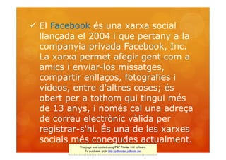  El Facebook és una xarxa social
  llançada el 2004 i que pertany a la
  companyia privada Facebook, Inc.
  La xarxa permet afegir gent com a
  amics i enviar-los missatges,
  compartir enllaços, fotografies i
  vídeos, entre d'altres coses; és
  obert per a tothom qui tingui més
  de 13 anys, i només cal una adreça
  de correu electrònic vàlida per
  registrar-s'hi. És una de les xarxes
  socials més conegudes actualment.
           This page was created using PDF Printer trial software.
               To purchase, go to http://pdfprinter.pdftools.de/
 