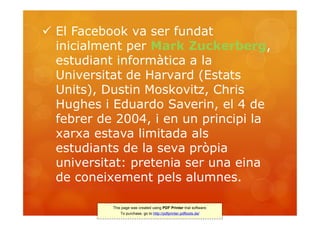  El Facebook va ser fundat
  inicialment per Mark Zuckerberg,
  estudiant informàtica a la
  Universitat de Harvard (Estats
  Units), Dustin Moskovitz, Chris
  Hughes i Eduardo Saverin, el 4 de
  febrer de 2004, i en un principi la
  xarxa estava limitada als
  estudiants de la seva pròpia
  universitat: pretenia ser una eina
  de coneixement pels alumnes.

           This page was created using PDF Printer trial software.
               To purchase, go to http://pdfprinter.pdftools.de/
 