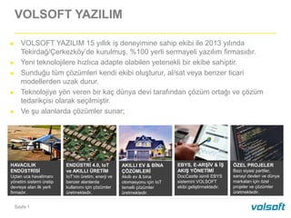 Sayfa 1
VOLSOFT YAZILIM
HAVACILIK
ENDÜSTRİSİ
Uçtan uca havalimanı
yönetim sistemi üretip
devreye alan ilk yerli
firmadır.
► VOLSOFT YAZILIM 15 yıllık iş deneyimine sahip ekibi ile 2013 yılında
Tekirdağ/Çerkezköy’de kurulmuş, %100 yerli sermayeli yazılım firmasıdır.
► Yeni teknolojilere hızlıca adapte olabilen yetenekli bir ekibe sahiptir.
► Sunduğu tüm çözümleri kendi ekibi oluşturur, al/sat veya benzer ticari
modellerden uzak durur.
► Teknolojiye yön veren bir kaç dünya devi tarafından çözüm ortağı ve çözüm
tedarikçisi olarak seçilmiştir.
► Ve şu alanlarda çözümler sunar;
ENDÜSTRİ 4.0, IoT
ve AKILLI ÜRETİM
IoT’nin üretim, enerji ve
benzer alanlarda
kullanımı için çözümler
üretmektedir.
AKILLI EV & BİNA
ÇÖZÜMLERİ
Akıllı ev & bina
otomasyonu için IoT
temelli çözümler
üretmektedir.
EBYS, E-ARŞİV & İŞ
AKIŞ YÖNETİMİ
DocCastle isimli EBYS
sistemini VOLSOFT
ekibi geliştirmektedir.
ÖZEL PROJELER
Bazı siyasi partiler,
sanayi devleri ve dünya
markaları için özel
projeler ve çözümler
üretmektedir.
 