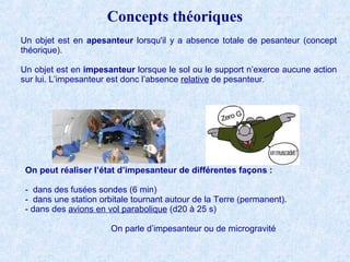 Concepts théoriques
Un objet est en apesanteur lorsqu'il y a absence totale de pesanteur (concept
théorique).
Un objet est en impesanteur lorsque le sol ou le support n’exerce aucune action
sur lui. L’impesanteur est donc l’absence relative de pesanteur.
Philippe Geluck
On peut réaliser l’état d’impesanteur de différentes façons :
- dans des fusées sondes (6 min)
- dans une station orbitale tournant autour de la Terre (permanent).
- dans des avions en vol parabolique (d20 à 25 s)
On parle d’impesanteur ou de microgravité