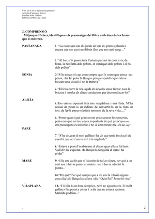 Vols ser el novio de la meva germana?
Activitat d’animació lectora
Josefina Nofre Calderó
Biblioteca Pública de Lleida




2. COMPRENSIÓ
 Mitjançant fletxes, identifiqueu els personatges del llibre amb dues de les frases
que es mostren.

PASTANAGA                               1. “La coneixen tots els jurats de tots els premis planeta i
                                        encara que em curri un dibuix fins que em surti sang ...”


                                        2. “Albar, s’hi passat tota l’estona parlant de com n’és, de
                                        bona, la botifarra dels pobles, el tomàquet dels pobles i el pa
                                        dels pobles”

SÒNIA                                   3.“S’ha rascat el cap, com sempre que fa veure que pensa i no
                                        pensa, i ha fet petar la llengua perquè semblés que estava
                                        buscant una solució i no la trobava”

                                        4. “Ell/ella corre la tira, agafa els revolts sense frenar, toca la
                                        botzina i insulta els altres conductors per desmoralitzar-los”

ALICÍA
                                        5.“Ens estava esperant feta una magdalena i una fúria. M’ha
                                        acusat de posar-la en ridícul, de convertir-la en la riota de
                                        tots, de fer-li passar el pitjor moment de la seva vida.....”

                                        6. “Potser quan sigui gran no em preocuparan les tonteries,
                                        però com que no tinc coses importants de què preocupar-me,
                                        em preocupen les tonteries i no sé com treure-me-les del cap”
PARE

                                        7. “S’ha aixecat el molt gallina i ha dit que tenia insolació de
                                        cavall i que se n’anava a fer la migdiada”

                                        8. “Estava a punt d’acabar-me el plàtan quan ella a fet bum.
                                        Vull dir, ha explotat. Ha llançat la forquilla al terra i ha
                                        cridat”

MARE                                    9. “Ella em va dir que m’haurien de tallar el peu, per què a un
                                        cosí seu li havia passat el mateix i se li havia infectat la
                                        punxa...”

                                        10.“Per què? Per què sempre que a mi em fa il·lusió alguna
                                        cosa ella/ ell llança la cullera i diu “Quin Pal” Jo no hi vinc”

VILAPLANA                               11. “Ell/ella és un bon còmplice, però no aguanta res. El molt
                                        gallina s’ha posat a córrer i a dir que no estava vacunat.
                                        Mentida podrida...”



.                                                                                                             2
 
