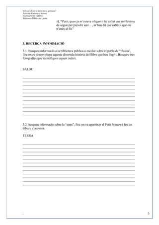 Vols ser el novio de la meva germana?
Activitat d’animació lectora
Josefina Nofre Calderó
Biblioteca Pública de Lleida
                                        12. “Però, quan ja m’estava ofegant i he callat una mil·lèsima
                                        de segon per prendre aire... , m’han dit que callés i que me
                                        n’anés al llit”



3. RECERCA INFORMACIÓ

3.1. Busqueu informació a la biblioteca pública o escolar sobre el poble de “ Salou”,
lloc on es desenvolupa aquesta divertida història del llibre que heu llegit . Busqueu tres
fotografies que identifiquen aquest indret.


SALOU

______________________________________________________________________
______________________________________________________________________
______________________________________________________________________
______________________________________________________________________
______________________________________________________________________
______________________________________________________________________
______________________________________________________________________
______________________________________________________________________
______________________________________________________________________
______________________________________________________________________
______________________________________________________________________


3.2 Busqueu informació sobre la “terra”, lloc on va aparèixer el Petit Príncep i feu un
dibuix d’aquesta.

TERRA

______________________________________________________________________
______________________________________________________________________
______________________________________________________________________
______________________________________________________________________
______________________________________________________________________
______________________________________________________________________
______________________________________________________________________
______________________________________________________________________
______________________________________________________________________
______________________________________________________________________
______________________________________________________________________
______________________________________________________________________




.                                                                                                        3
 