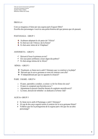 Vols ser el novio de la meva germana?
Activitat d’animació lectora
Josefina Nofre Calderó
Biblioteca Pública de Lleida




PROVA 4

Com us imagineu el futur per una segona part d’aquest llibre?
Escolliu dos personatges i escriviu una petita història del que penseu que els passarà.


PASTANAGA – GRUP 1

           Acabaran adoptant-lo els pares de l’Alícia?
           Es farà nuvi de l’Alícia o de la Sonia?
           Es farà amic íntim de la Vilaplana?


ANTONIETA – GRUP 2

           Deixarà d’ésser la primera en tot?
           Els seus pares arribaran a ésser algun dia pobres?
           És farà amiga íntima de la Alícia?

SÒNIA – GRUP 3

            Finalment, es faran nuvis amb l’Alemany que va conèixer a la platja?
            Deixarà que la serva germana es torni de caràcter com ella?
            S’independitzarà per que no aguanta la situació?

PARE I MARE– GRUP 4

      o    El pare, aprendrà a conduir, a cuinar o a fer les feines de casa?
      o    El pare és comprarà una bicicleta nova ?
      o    Aguantaran la pressió familiar durant els següents anys(divorci)?
      o    La mare, deixarà de treballar i es dedicarà a la bona vida?


ALÍCIA- GRUP 5

          Es faran nuvis amb el Pastanaga o amb l’Alemany?
          Al cap de dos anys seguirà tenint el caràcter de la seva germana Sònia?
          Voldries que fos la protagonista de la segona part o bé que fos un altre
          personatge?




.                                                                                         4
 