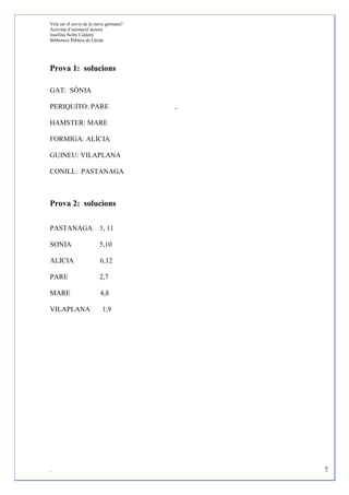 Vols ser el novio de la meva germana?
Activitat d’animació lectora
Josefina Nofre Calderó
Biblioteca Pública de Lleida




Prova 1: solucions

GAT: SÒNIA

PERIQUITO: PARE                         ..

HAMSTER: MARE

FORMIGA: ALÍCIA

GUINEU: VILAPLANA

CONILL: PASTANAGA



Prova 2: solucions

PASTANAGA 3, 11

SONIA                    5,10

ALICIA                   6,12

PARE                     2,7

MARE                     4,8

VILAPLANA                 1,9




.                                            7
 