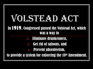 Volstead act
 In 1919 , Congressed passed the Volstead Act, which
                      was a way to
              2) Eliminate drunkenness,
              3) Get rid of saloons, and
               4) Prevent absenteeism,
to provide a system for enforcing the 18th Amendment.
 