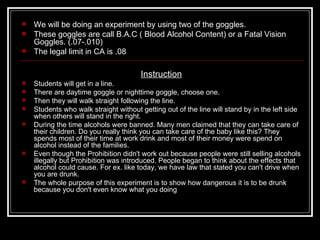    We will be doing an experiment by using two of the goggles.
   These goggles are call B.A.C ( Blood Alcohol Content) or a Fatal Vision
    Goggles. (.07-.010)
   The legal limit in CA is .08

                                       Instruction
   Students will get in a line.
   There are daytime goggle or nighttime goggle, choose one.
   Then they will walk straight following the line.
   Students who walk straight without getting out of the line will stand by in the left side
    when others will stand in the right.
   During the time alcohols were banned. Many men claimed that they can take care of
    their children. Do you really think you can take care of the baby like this? They
    spends most of their time at work drink and most of their money were spend on
    alcohol instead of the families.
   Even though the Prohibition didn't work out because people were still selling alcohols
    illegally but Prohibition was introduced. People began to think about the effects that
    alcohol could cause. For ex. like today, we have law that stated you can't drive when
    you are drunk.
   The whole purpose of this experiment is to show how dangerous it is to be drunk
    because you don't even know what you doing
 