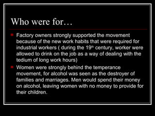 Who were for…
   Factory owners strongly supported the movement
    because of the new work habits that were required for
    industrial workers ( during the 19th century, worker were
    allowed to drink on the job as a way of dealing with the
    tedium of long work hours)
   Women were strongly behind the temperance
    movement, for alcohol was seen as the destroyer of
    families and marriages. Men would spend their money
    on alcohol, leaving women with no money to provide for
    their children.
 