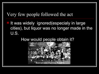 Very few people followed the act
   It was widely ignored(especialy in large
    cities), but liquor was no longer made in the
    U.S.
           How would people obtain it?
 