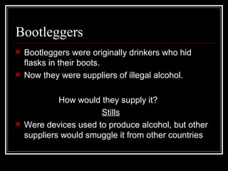 Bootleggers
   Bootleggers were originally drinkers who hid
    flasks in their boots.
   Now they were suppliers of illegal alcohol.

             How would they supply it?
                       Stills
   Were devices used to produce alcohol, but other
    suppliers would smuggle it from other countries
 