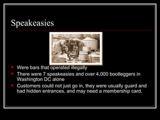 Speakeasies



   Were bars that operated illegally
   There were 7 speakeasies and over 4,000 bootleggers in
    Washington DC alone
   Customers could not just go in, they were usually guard and
    had hidden entrances, and may need a membership card.
 