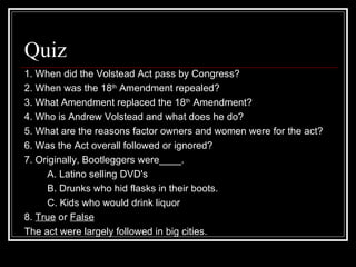 Quiz
1. When did the Volstead Act pass by Congress?
2. When was the 18th Amendment repealed?
3. What Amendment replaced the 18th Amendment?
4. Who is Andrew Volstead and what does he do?
5. What are the reasons factor owners and women were for the act?
6. Was the Act overall followed or ignored?
7. Originally, Bootleggers were____.
     A. Latino selling DVD's
     B. Drunks who hid flasks in their boots.
     C. Kids who would drink liquor
8. True or False
The act were largely followed in big cities.
 