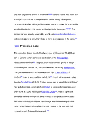 only 15% of gasoline is used in this blend. [32][33] General Motors also noted that

actual production of the Volt depended on further battery development,

because the required rechargeable batteries needed to make the Volt a viable

vehicle did not exist in the market and had yet to be developed. [24][27][33] The

concept car was actually powered by two 12-volt conventional car batteries,

just enough power to allow the vehicle to move at low speeds in the stand. [34]


[edit] Production model


The production design model officially unveiled on September 16, 2008, as

part of General Motors centennial celebration at the Wintergarden

headquarters in Detroit.[35] The production model differed greatly in design

from the original concept car. The carmaker cited necessary aerodynamic

changes needed to reduce the concept car's high drag coefficient of

Cd=0.43[36] down to a more efficient Cd=0.28,[37] though still somewhat higher

than the Toyota Prius Cd=0.25. Another reason was to use of General Motors'

new global compact vehicle platform Delta II to keep costs reasonable, and

shared with the 2010 model year Chevrolet Cruze.[38] Another significant

difference with the concept car is the seating, as the production Volt seats

four rather than five passengers. This change was due to the higher-than-

usual central tunnel that runs from the front console to the rear seat that

houses the car's T-shaped battery pack.[39]
 