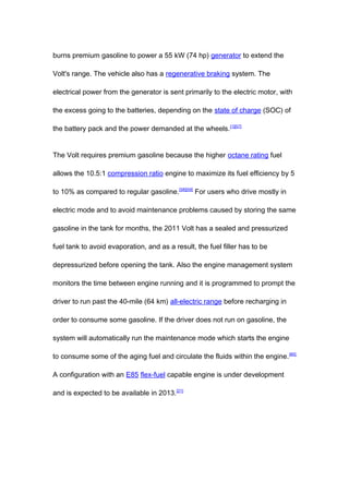 burns premium gasoline to power a 55 kW (74 hp) generator to extend the

Volt's range. The vehicle also has a regenerative braking system. The

electrical power from the generator is sent primarily to the electric motor, with

the excess going to the batteries, depending on the state of charge (SOC) of

the battery pack and the power demanded at the wheels. [1][57]


The Volt requires premium gasoline because the higher octane rating fuel

allows the 10.5:1 compression ratio engine to maximize its fuel efficiency by 5

to 10% as compared to regular gasoline.[58][59] For users who drive mostly in

electric mode and to avoid maintenance problems caused by storing the same

gasoline in the tank for months, the 2011 Volt has a sealed and pressurized

fuel tank to avoid evaporation, and as a result, the fuel filler has to be

depressurized before opening the tank. Also the engine management system

monitors the time between engine running and it is programmed to prompt the

driver to run past the 40-mile (64 km) all-electric range before recharging in

order to consume some gasoline. If the driver does not run on gasoline, the

system will automatically run the maintenance mode which starts the engine

to consume some of the aging fuel and circulate the fluids within the engine. [60]

A configuration with an E85 flex-fuel capable engine is under development

and is expected to be available in 2013. [21]
 